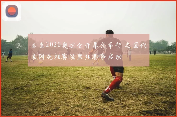 东京2020奥运会开幕式举行 各国代表团亮相赛场聚焦赛事启动