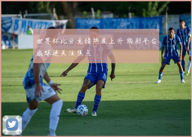 世界杯比分竞猜热度上升 购彩平台成球迷关注焦点