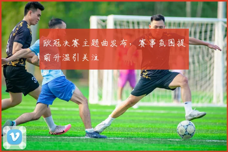 欧冠决赛主题曲发布，赛事氛围提前升温引关注