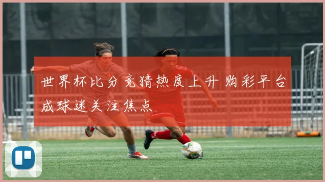 世界杯比分竞猜热度上升 购彩平台成球迷关注焦点