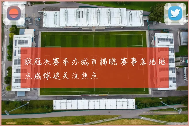 欧冠决赛举办城市揭晓 赛事落地地点成球迷关注焦点