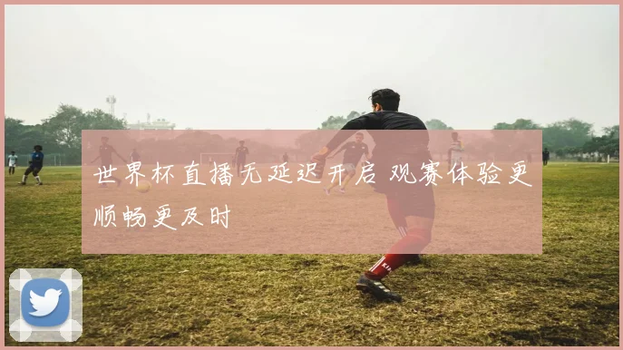 世界杯直播无延迟开启 观赛体验更顺畅更及时