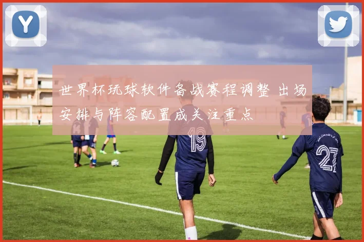 世界杯玩球软件备战赛程调整 出场安排与阵容配置成关注重点