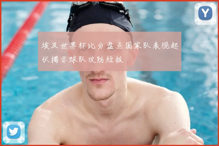 埃及世界杯比分盘点国家队表现起伏揭示球队攻防短板