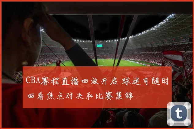 CBA赛程直播回放开启 球迷可随时回看焦点对决和比赛集锦