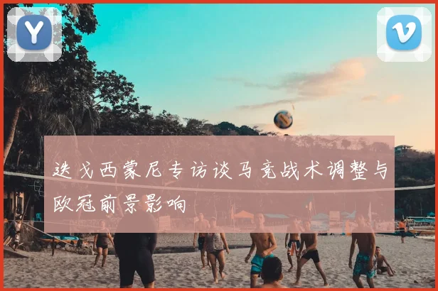 迭戈西蒙尼专访谈马竞战术调整与欧冠前景影响
