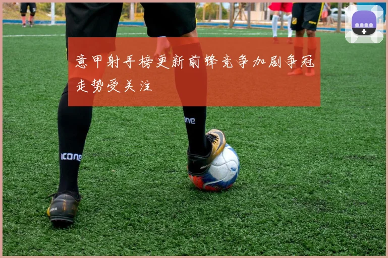 意甲射手榜更新前锋竞争加剧争冠走势受关注