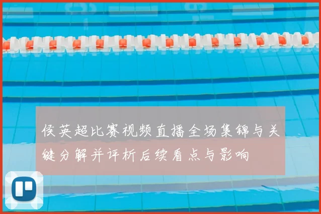 侯英超比赛视频直播全场集锦与关键分解并评析后续看点与影响