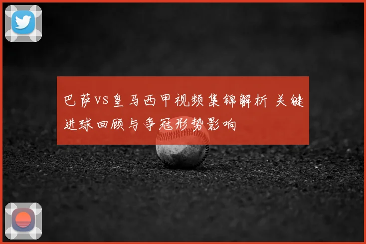 巴萨vs皇马西甲视频集锦解析 关键进球回顾与争冠形势影响