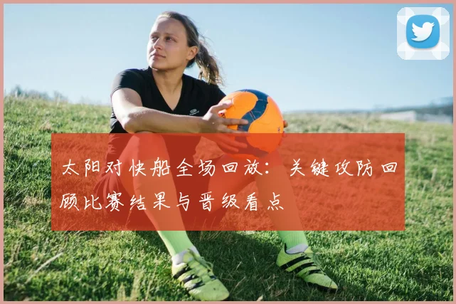 太阳对快船全场回放：关键攻防回顾比赛结果与晋级看点