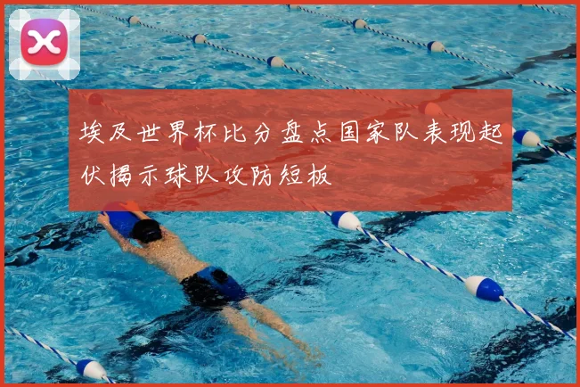 埃及世界杯比分盘点国家队表现起伏揭示球队攻防短板