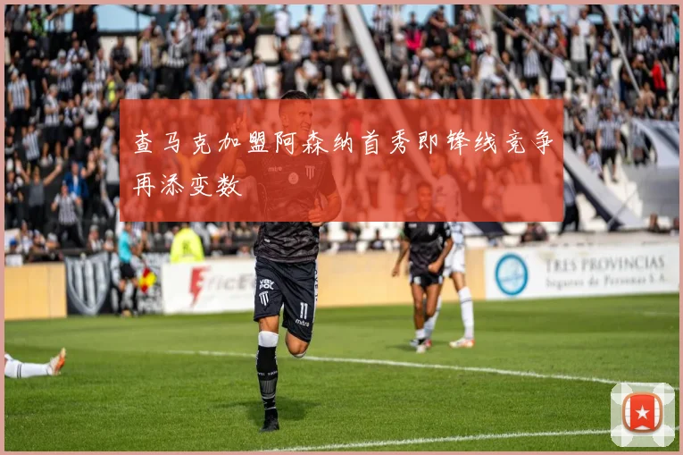 查马克加盟阿森纳首秀即锋线竞争再添变数