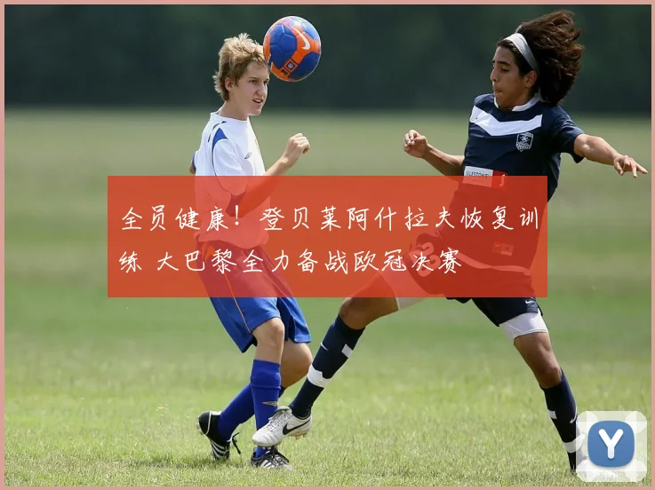 全员健康！登贝莱阿什拉夫恢复训练 大巴黎全力备战欧冠决赛