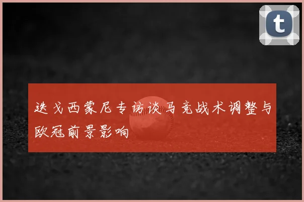 迭戈西蒙尼专访谈马竞战术调整与欧冠前景影响
