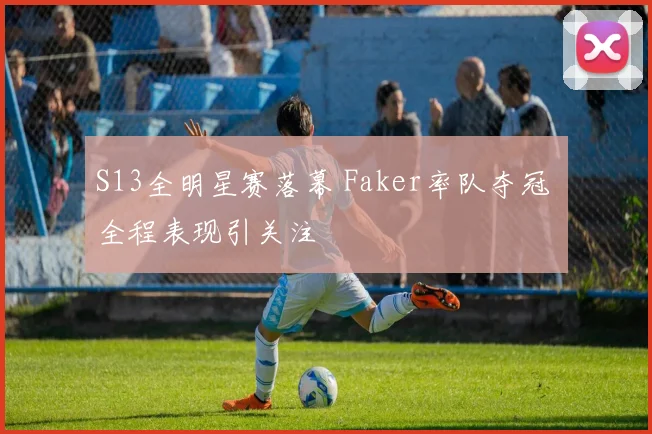 S13全明星赛落幕 Faker率队夺冠 全程表现引关注