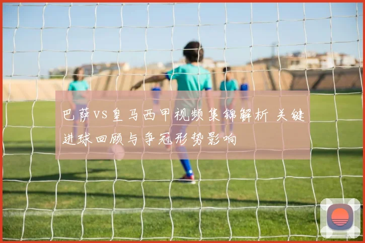 巴萨vs皇马西甲视频集锦解析 关键进球回顾与争冠形势影响