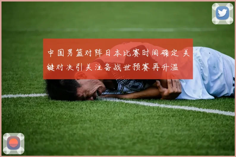 中国男篮对阵日本比赛时间确定 关键对决引关注备战世预赛再升温