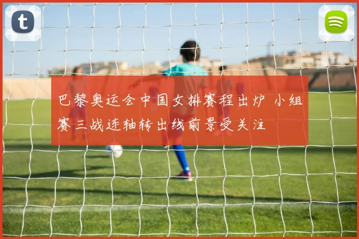 巴黎奥运会中国女排赛程出炉 小组赛三战连轴转出线前景受关注