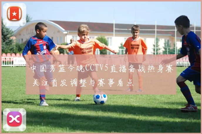 中国男篮今晚CCTV5直播备战热身赛 关注首发调整与赛事看点