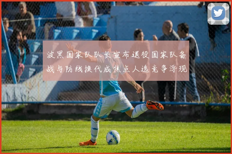 波黑国家队队长宣布退役国家队备战与防线换代成焦点人选竞争浮现