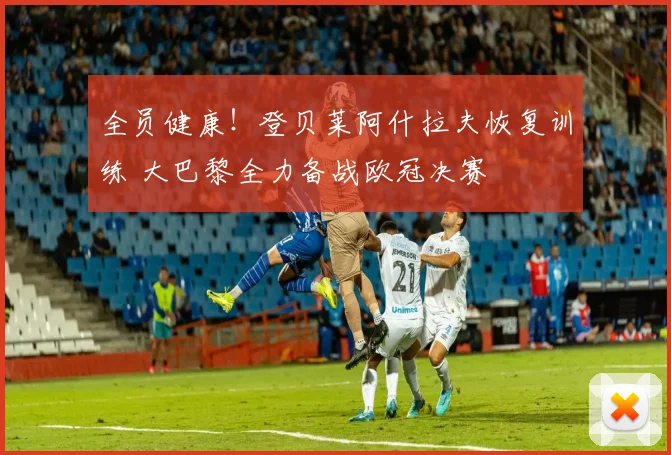 全员健康!登贝莱阿什拉夫恢复训练 大巴黎全力备战欧冠决赛