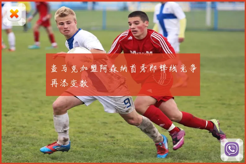 查马克加盟阿森纳首秀即锋线竞争再添变数