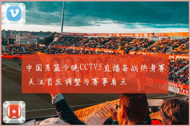 中国男篮今晚CCTV5直播备战热身赛 关注首发调整与赛事看点