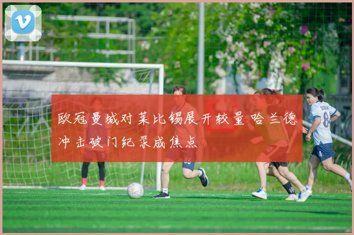 欧冠曼城对莱比锡展开较量 哈兰德冲击破门纪录成焦点