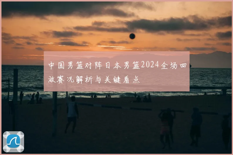 中国男篮对阵日本男篮2024全场回放赛况解析与关键看点