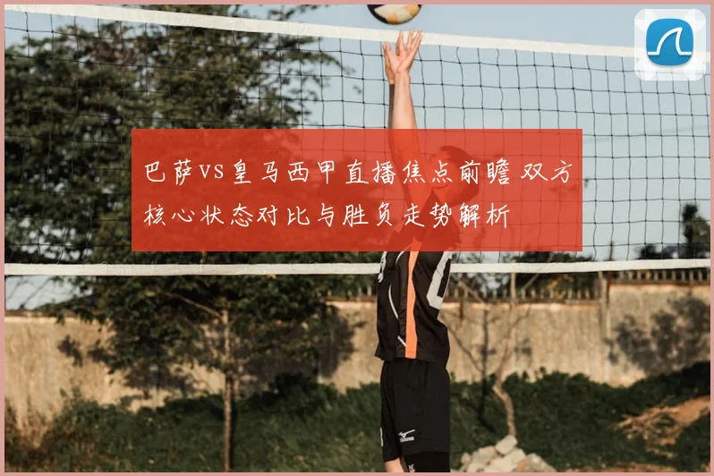 巴萨vs皇马西甲直播焦点前瞻 双方核心状态对比与胜负走势解析