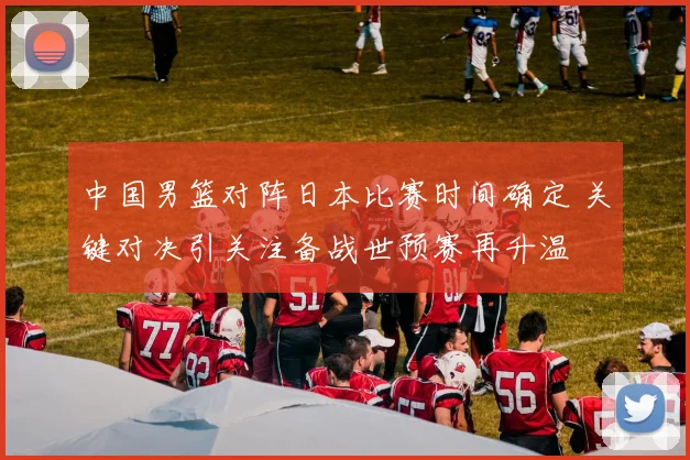 中国男篮对阵日本比赛时间确定 关键对决引关注备战世预赛再升温
