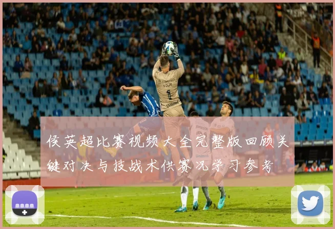 侯英超比赛视频大全完整版回顾关键对决与技战术供赛况学习参考