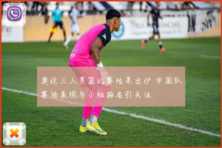 奥运三人男篮比赛结果出炉 中国队赛场表现与小组排名引关注
