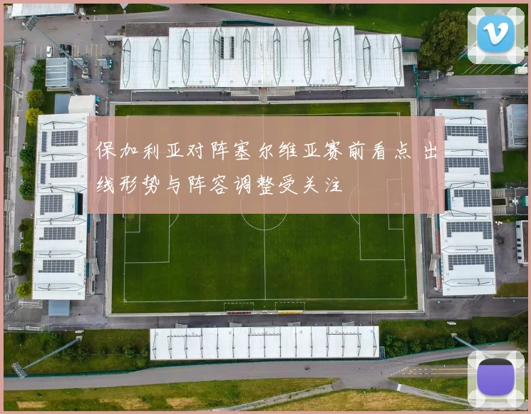 保加利亚对阵塞尔维亚赛前看点 出线形势与阵容调整受关注