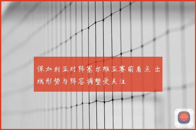 保加利亚对阵塞尔维亚赛前看点 出线形势与阵容调整受关注
