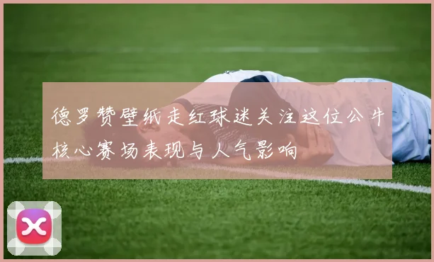 德罗赞壁纸走红球迷关注这位公牛核心赛场表现与人气影响