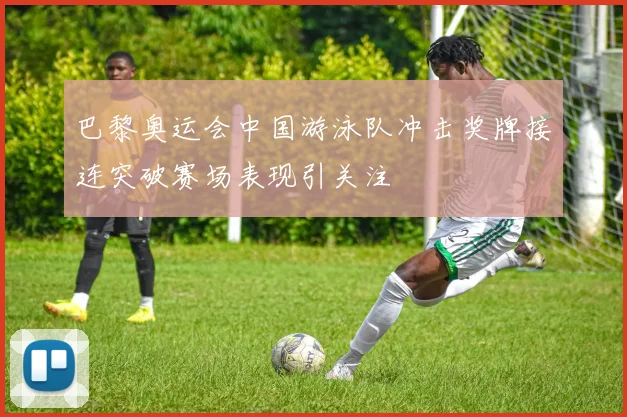 巴黎奥运会中国游泳队冲击奖牌接连突破赛场表现引关注