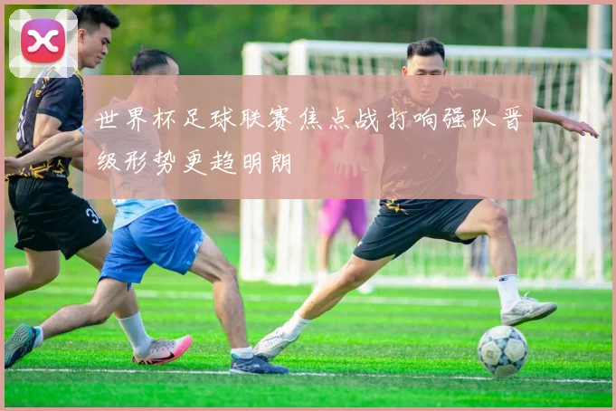 世界杯足球联赛焦点战打响强队晋级形势更趋明朗