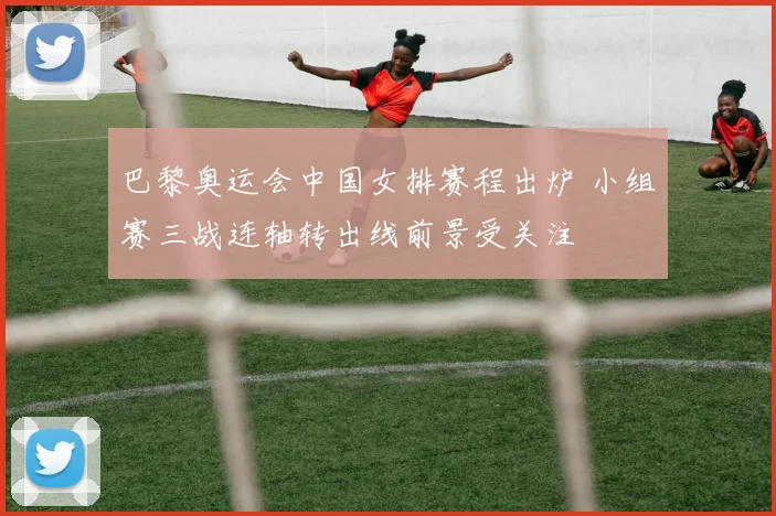 巴黎奥运会中国女排赛程出炉 小组赛三战连轴转出线前景受关注