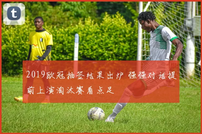 2019欧冠抽签结果出炉 强强对话提前上演淘汰赛看点足