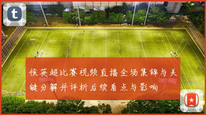 侯英超比赛视频直播全场集锦与关键分解并评析后续看点与影响