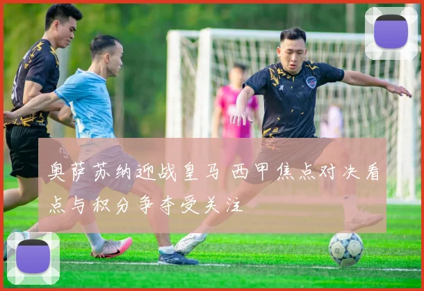 奥萨苏纳迎战皇马 西甲焦点对决看点与积分争夺受关注